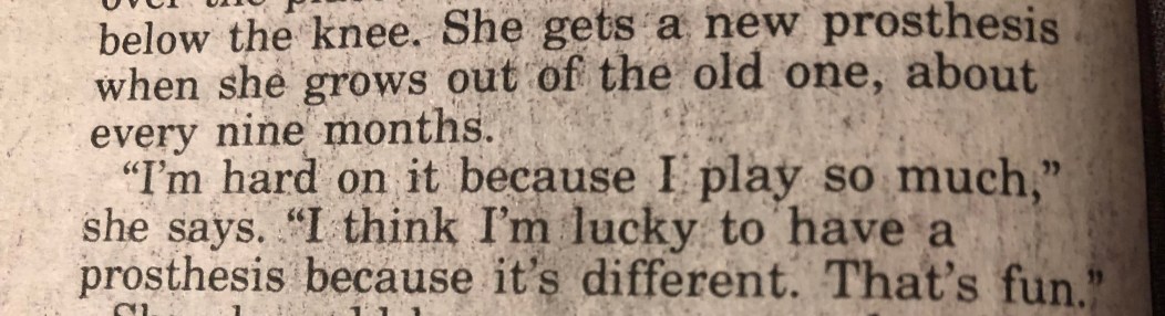 "She gets a new prosthesis when she grows out of the old one, about every nine months. 'I'm hard on it because I play so much,' she says. 'I think I'm lucky to have a prosthesis because it's different. That's fun.'"
