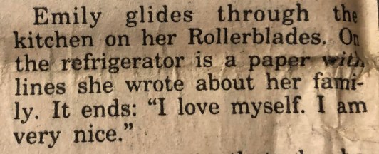 "Emily glides through the kitchen on her Rollerblades. On the refrigerator is a paper with lines she wrote about her family. It ends: 'I love myself. I am very nice.'"